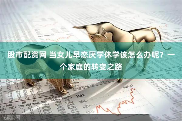 股市配资网 当女儿早恋厌学休学该怎么办呢？一个家庭的转变之路