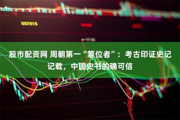 股市配资网 周朝第一“篡位者”：考古印证史记记载，中国史书的确可信