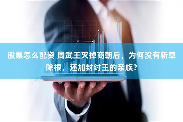 股票怎么配资 周武王灭掉商朝后，为何没有斩草除根，还加封纣王的亲族？