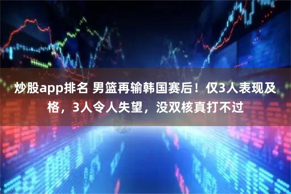 炒股app排名 男篮再输韩国赛后！仅3人表现及格，3人令人失望，没双核真打不过