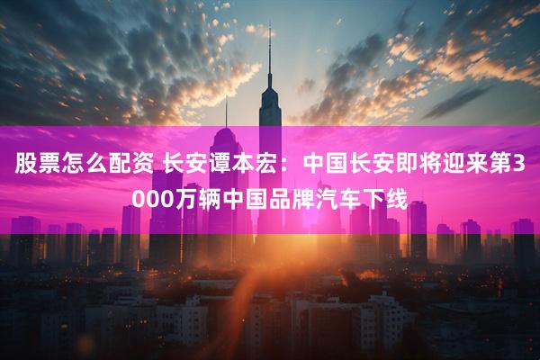 股票怎么配资 长安谭本宏：中国长安即将迎来第3000万辆中国品牌汽车下线