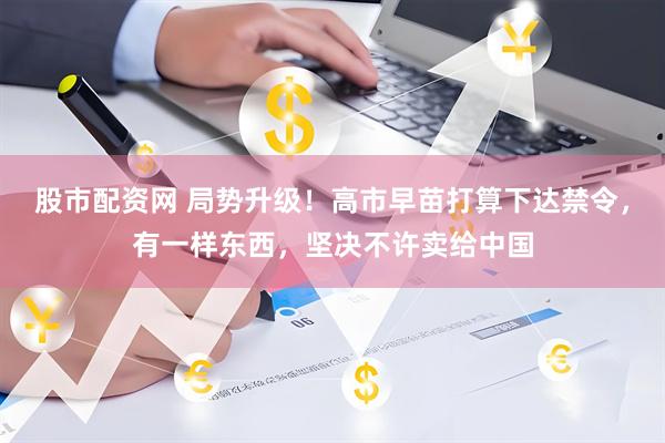 股市配资网 局势升级！高市早苗打算下达禁令，有一样东西，坚决不许卖给中国