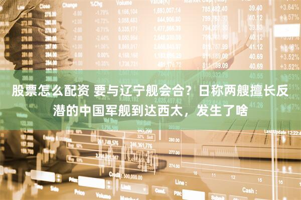 股票怎么配资 要与辽宁舰会合？日称两艘擅长反潜的中国军舰到达西太，发生了啥
