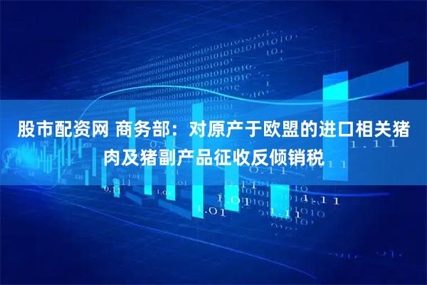 股市配资网 商务部：对原产于欧盟的进口相关猪肉及猪副产品征收反倾销税