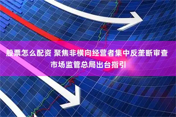 股票怎么配资 聚焦非横向经营者集中反垄断审查 市场监管总局出台指引