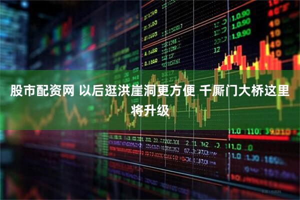股市配资网 以后逛洪崖洞更方便 千厮门大桥这里将升级