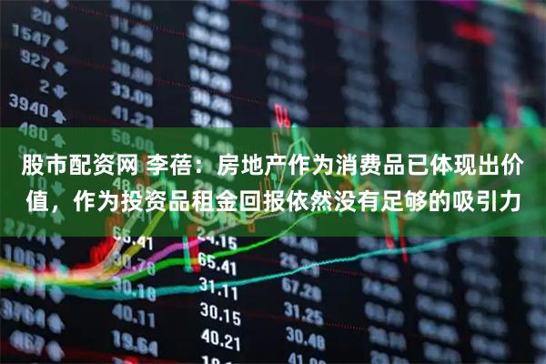 股市配资网 李蓓：房地产作为消费品已体现出价值，作为投资品租金回报依然没有足够的吸引力
