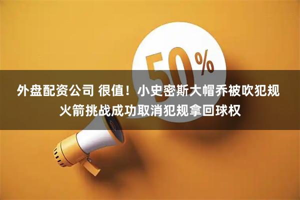 外盘配资公司 很值！小史密斯大帽乔被吹犯规 火箭挑战成功取消犯规拿回球权