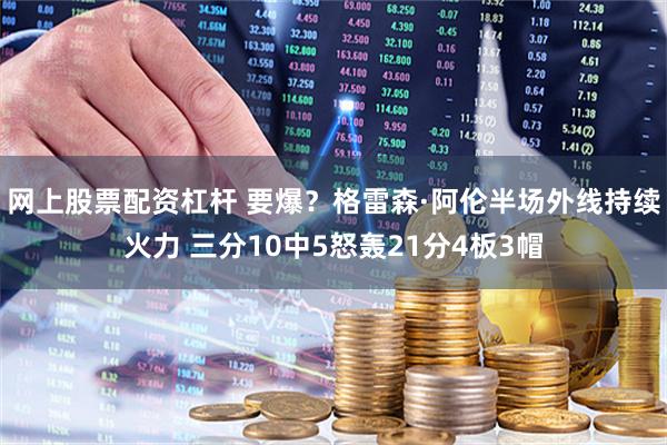 网上股票配资杠杆 要爆？格雷森·阿伦半场外线持续火力 三分10中5怒轰21分4板3帽