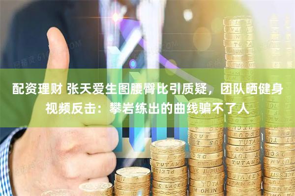 配资理财 张天爱生图腰臀比引质疑，团队晒健身视频反击：攀岩练出的曲线骗不了人