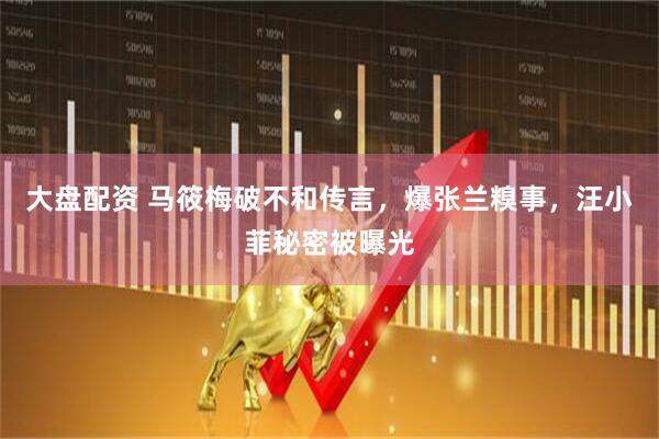 大盘配资 马筱梅破不和传言，爆张兰糗事，汪小菲秘密被曝光
