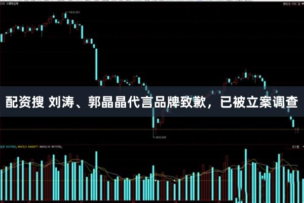 配资搜 刘涛、郭晶晶代言品牌致歉，已被立案调查