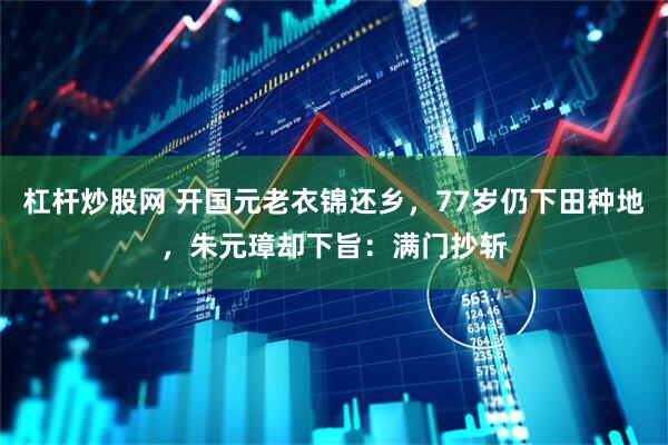 杠杆炒股网 开国元老衣锦还乡，77岁仍下田种地，朱元璋却下旨：满门抄斩