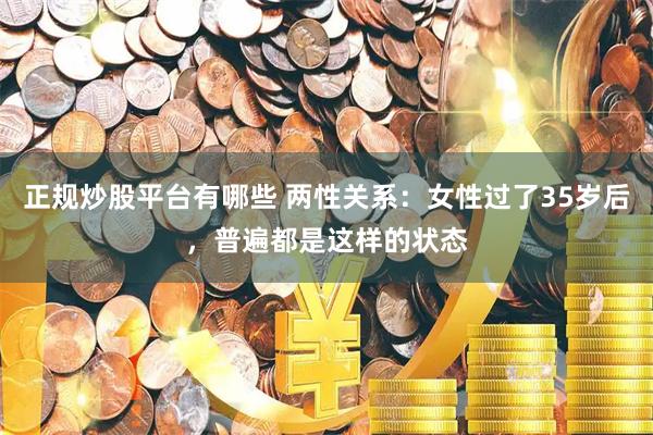 正规炒股平台有哪些 两性关系：女性过了35岁后，普遍都是这样的状态