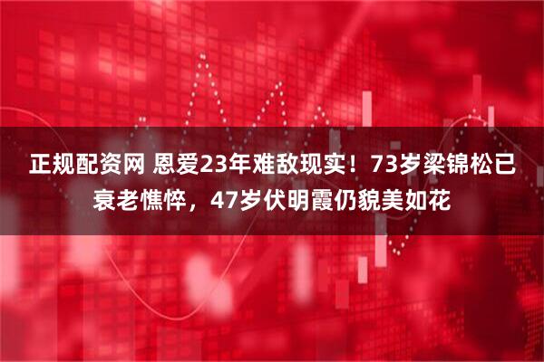 正规配资网 恩爱23年难敌现实！73岁梁锦松已衰老憔悴，47岁伏明霞仍貌美如花