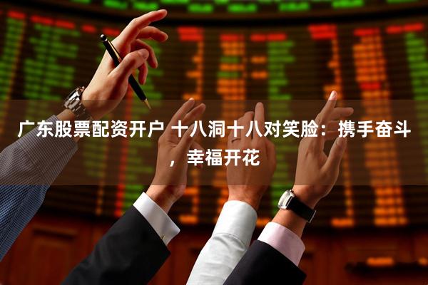 广东股票配资开户 十八洞十八对笑脸：携手奋斗，幸福开花
