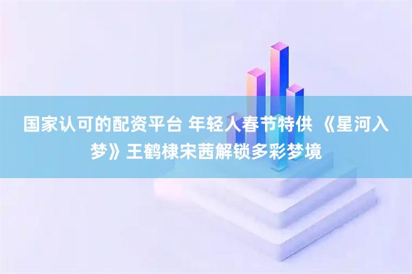 国家认可的配资平台 年轻人春节特供 《星河入梦》王鹤棣宋茜解锁多彩梦境