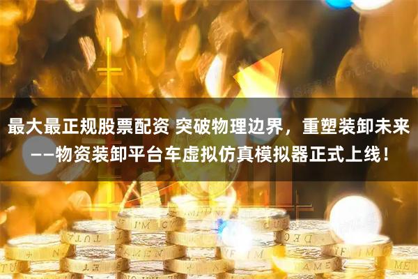 最大最正规股票配资 突破物理边界，重塑装卸未来——物资装卸平台车虚拟仿真模拟器正式上线！