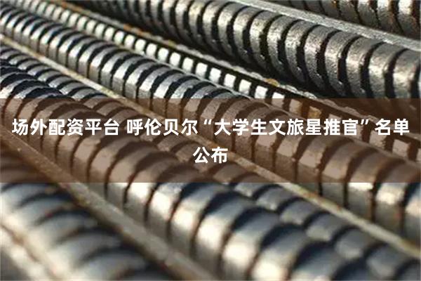 场外配资平台 呼伦贝尔“大学生文旅星推官”名单公布