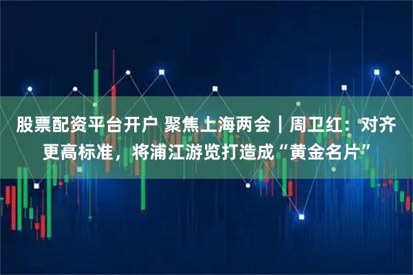 股票配资平台开户 聚焦上海两会｜周卫红：对齐更高标准，将浦江游览打造成“黄金名片”