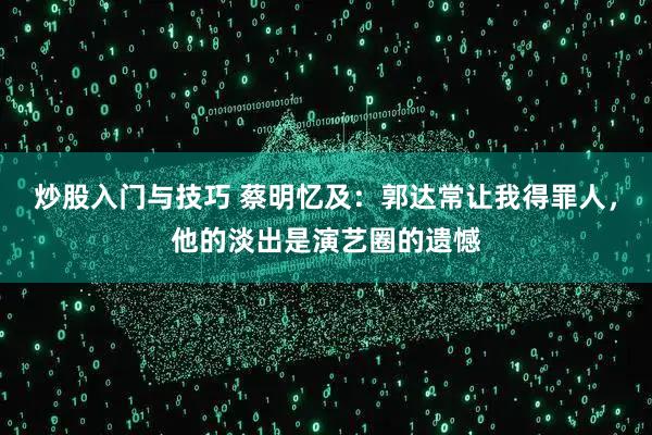 炒股入门与技巧 蔡明忆及：郭达常让我得罪人，他的淡出是演艺圈的遗憾