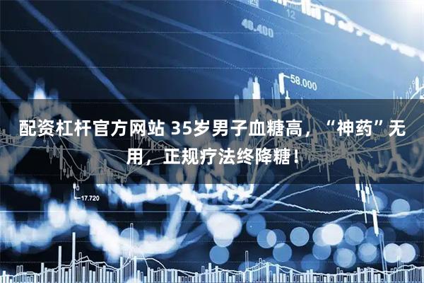 配资杠杆官方网站 35岁男子血糖高，“神药”无用，正规疗法终降糖！