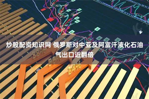 炒股配资知识网 俄罗斯对中亚及阿富汗液化石油气出口近翻倍