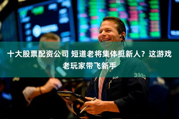 十大股票配资公司 短道老将集体挺新人？这游戏老玩家带飞新手