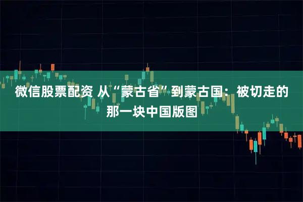 微信股票配资 从“蒙古省”到蒙古国：被切走的那一块中国版图