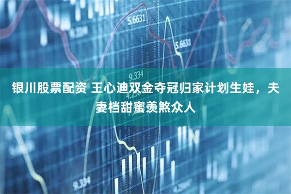 银川股票配资 王心迪双金夺冠归家计划生娃，夫妻档甜蜜羡煞众人