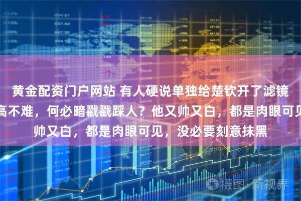 黄金配资门户网站 有人硬说单独给楚钦开了滤镜，其实承认他颜值高不难，何必暗戳戳踩人？他又帅又白，都是肉眼可见，没必要刻意抹黑