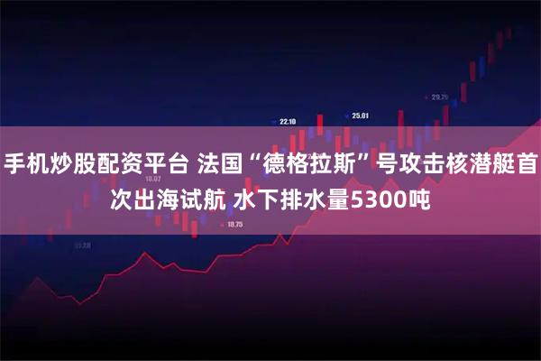 手机炒股配资平台 法国“德格拉斯”号攻击核潜艇首次出海试航 水下排水量5300吨