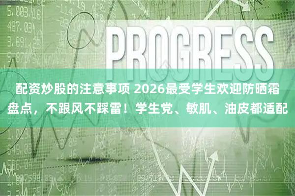 配资炒股的注意事项 2026最受学生欢迎防晒霜盘点，不跟风不踩雷！学生党、敏肌、油皮都适配