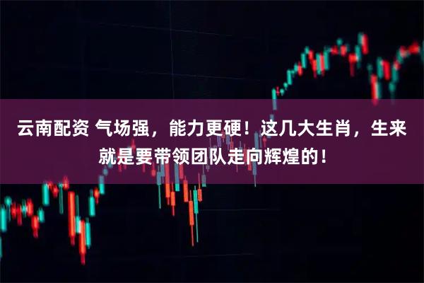 云南配资 气场强，能力更硬！这几大生肖，生来就是要带领团队走向辉煌的！