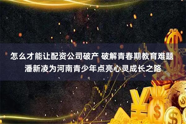 怎么才能让配资公司破产 破解青春期教育难题 潘新凌为河南青少年点亮心灵成长之路